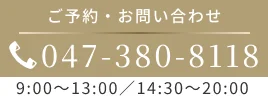 ご予約・お問い合わせ 047-380-8118｜9:00～13:00／14:30～20:00